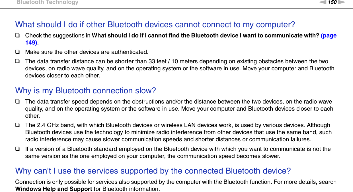 150nNTroubleshooting &gt;Bluetooth TechnologyWhat should I do if other Bluetooth devices cannot connect to my computer?❑Check the suggestions in What should I do if I cannot find the Bluetooth device I want to communicate with? (page 149).❑Make sure the other devices are authenticated.❑The data transfer distance can be shorter than 33 feet / 10 meters depending on existing obstacles between the two devices, on radio wave quality, and on the operating system or the software in use. Move your computer and Bluetooth devices closer to each other. Why is my Bluetooth connection slow?❑The data transfer speed depends on the obstructions and/or the distance between the two devices, on the radio wave quality, and on the operating system or the software in use. Move your computer and Bluetooth devices closer to each other.❑The 2.4 GHz band, with which Bluetooth devices or wireless LAN devices work, is used by various devices. Although Bluetooth devices use the technology to minimize radio interference from other devices that use the same band, such radio interference may cause slower communication speeds and shorter distances or communication failures.❑If a version of a Bluetooth standard employed on the Bluetooth device with which you want to communicate is not the same version as the one employed on your computer, the communication speed becomes slower. Why can&apos;t I use the services supported by the connected Bluetooth device?Connection is only possible for services also supported by the computer with the Bluetooth function. For more details, search Windows Help and Support for Bluetooth information. 