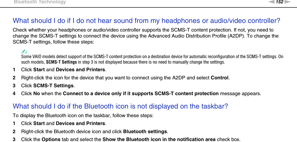 152nNTroubleshooting &gt;Bluetooth TechnologyWhat should I do if I do not hear sound from my headphones or audio/video controller?Check whether your headphones or audio/video controller supports the SCMS-T content protection. If not, you need to change the SCMS-T settings to connect the device using the Advanced Audio Distribution Profile (A2DP). To change the SCMS-T settings, follow these steps:✍Some VAIO models detect support of the SCMS-T content protection on a destination device for automatic reconfiguration of the SCMS-T settings. On such models, SCMS-T Settings in step 3 is not displayed because there is no need to manually change the settings.1Click Start and Devices and Printers.2Right-click the icon for the device that you want to connect using the A2DP and select Control.3Click SCMS-T Settings.4Click No when the Connect to a device only if it supports SCMS-T content protection message appears. What should I do if the Bluetooth icon is not displayed on the taskbar?To display the Bluetooth icon on the taskbar, follow these steps:1Click Start and Devices and Printers.2Right-click the Bluetooth device icon and click Bluetooth settings.3Click the Options tab and select the Show the Bluetooth icon in the notification area check box.  