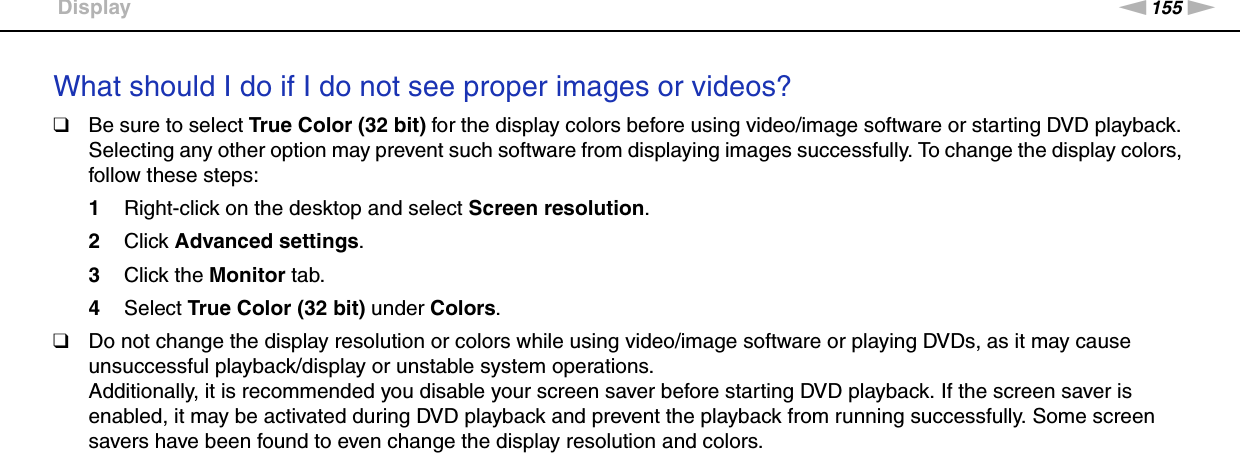 155nNTroubleshooting &gt;DisplayWhat should I do if I do not see proper images or videos?❑Be sure to select True Color (32 bit) for the display colors before using video/image software or starting DVD playback. Selecting any other option may prevent such software from displaying images successfully. To change the display colors, follow these steps:1Right-click on the desktop and select Screen resolution.2Click Advanced settings.3Click the Monitor tab.4Select True Color (32 bit) under Colors.❑Do not change the display resolution or colors while using video/image software or playing DVDs, as it may cause unsuccessful playback/display or unstable system operations.Additionally, it is recommended you disable your screen saver before starting DVD playback. If the screen saver is enabled, it may be activated during DVD playback and prevent the playback from running successfully. Some screen savers have been found to even change the display resolution and colors. 