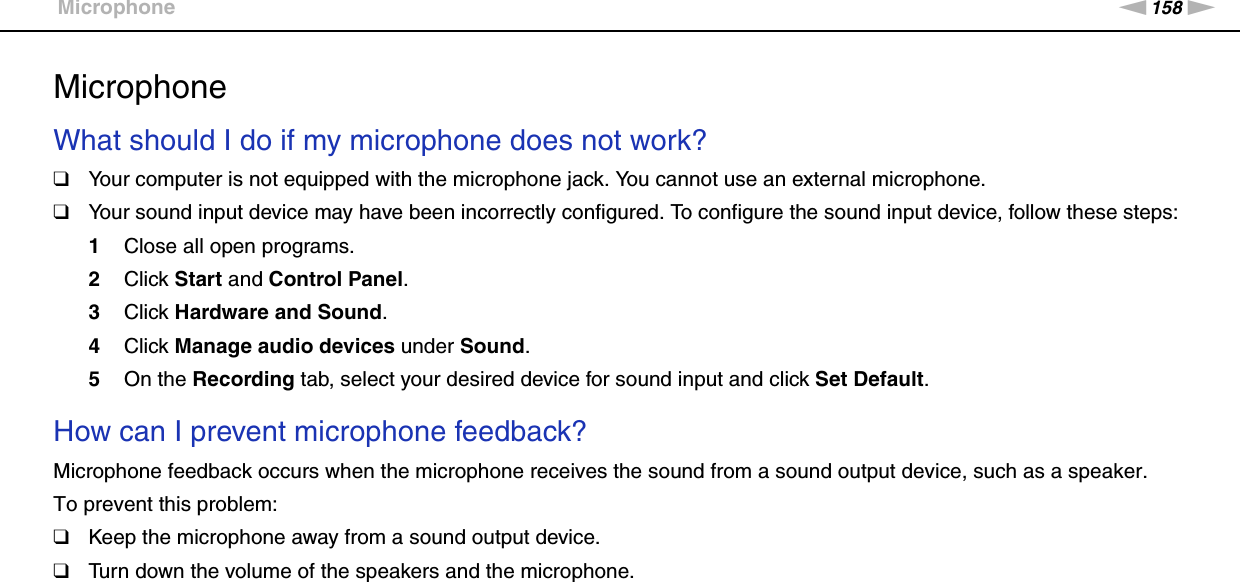 158nNTroubleshooting &gt;MicrophoneMicrophoneWhat should I do if my microphone does not work?❑Your computer is not equipped with the microphone jack. You cannot use an external microphone.❑Your sound input device may have been incorrectly configured. To configure the sound input device, follow these steps:1Close all open programs.2Click Start and Control Panel.3Click Hardware and Sound.4Click Manage audio devices under Sound.5On the Recording tab, select your desired device for sound input and click Set Default. How can I prevent microphone feedback?Microphone feedback occurs when the microphone receives the sound from a sound output device, such as a speaker.To prevent this problem:❑Keep the microphone away from a sound output device.❑Turn down the volume of the speakers and the microphone.  