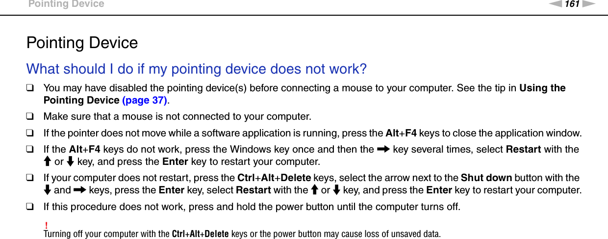 161nNTroubleshooting &gt;Pointing DevicePointing DeviceWhat should I do if my pointing device does not work?❑You may have disabled the pointing device(s) before connecting a mouse to your computer. See the tip in Using the Pointing Device (page 37). ❑Make sure that a mouse is not connected to your computer.❑If the pointer does not move while a software application is running, press the Alt+F4 keys to close the application window.❑If the Alt+F4 keys do not work, press the Windows key once and then the , key several times, select Restart with the M or m key, and press the Enter key to restart your computer.❑If your computer does not restart, press the Ctrl+Alt+Delete keys, select the arrow next to the Shut down button with the m and , keys, press the Enter key, select Restart with the M or m key, and press the Enter key to restart your computer.❑If this procedure does not work, press and hold the power button until the computer turns off.!Turning off your computer with the Ctrl+Alt+Delete keys or the power button may cause loss of unsaved data.  