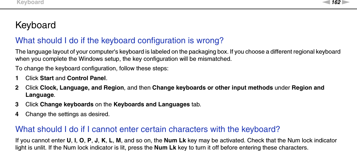 162nNTroubleshooting &gt;KeyboardKeyboardWhat should I do if the keyboard configuration is wrong?The language layout of your computer&apos;s keyboard is labeled on the packaging box. If you choose a different regional keyboard when you complete the Windows setup, the key configuration will be mismatched.To change the keyboard configuration, follow these steps:1Click Start and Control Panel.2Click Clock, Language, and Region, and then Change keyboards or other input methods under Region and Language.3Click Change keyboards on the Keyboards and Languages tab.4Change the settings as desired. What should I do if I cannot enter certain characters with the keyboard?If you cannot enter U, I, O, P, J, K, L, M, and so on, the Num Lk key may be activated. Check that the Num lock indicator light is unlit. If the Num lock indicator is lit, press the Num Lk key to turn it off before entering these characters.  