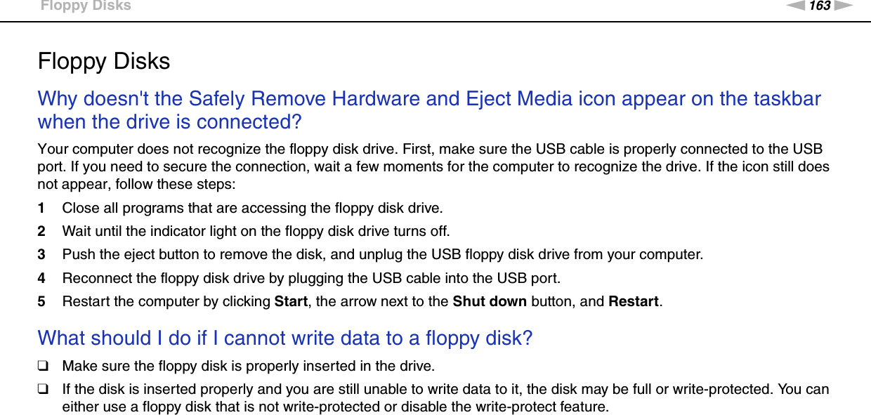 163nNTroubleshooting &gt;Floppy DisksFloppy DisksWhy doesn&apos;t the Safely Remove Hardware and Eject Media icon appear on the taskbar when the drive is connected?Your computer does not recognize the floppy disk drive. First, make sure the USB cable is properly connected to the USB port. If you need to secure the connection, wait a few moments for the computer to recognize the drive. If the icon still does not appear, follow these steps:1Close all programs that are accessing the floppy disk drive.2Wait until the indicator light on the floppy disk drive turns off.3Push the eject button to remove the disk, and unplug the USB floppy disk drive from your computer.4Reconnect the floppy disk drive by plugging the USB cable into the USB port.5Restart the computer by clicking Start, the arrow next to the Shut down button, and Restart. What should I do if I cannot write data to a floppy disk?❑Make sure the floppy disk is properly inserted in the drive. ❑If the disk is inserted properly and you are still unable to write data to it, the disk may be full or write-protected. You can either use a floppy disk that is not write-protected or disable the write-protect feature.  
