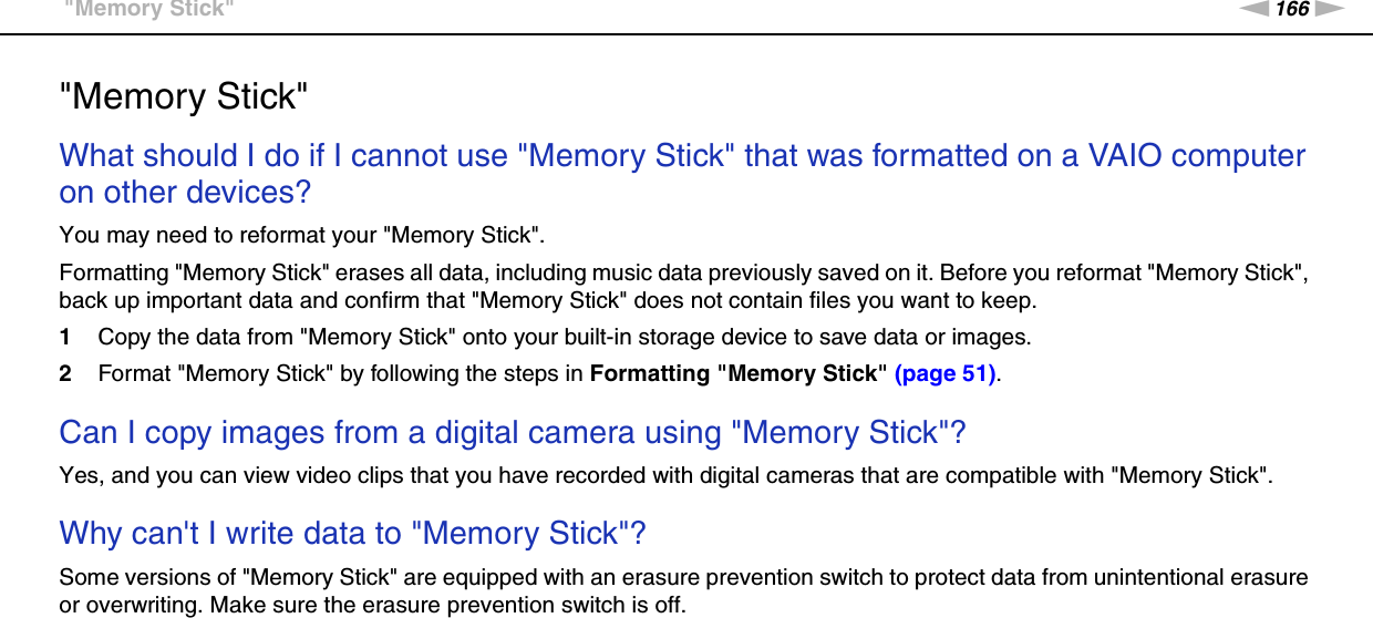 166nNTroubleshooting &gt;&quot;Memory Stick&quot;&quot;Memory Stick&quot;What should I do if I cannot use &quot;Memory Stick&quot; that was formatted on a VAIO computer on other devices?You may need to reformat your &quot;Memory Stick&quot;.Formatting &quot;Memory Stick&quot; erases all data, including music data previously saved on it. Before you reformat &quot;Memory Stick&quot;, back up important data and confirm that &quot;Memory Stick&quot; does not contain files you want to keep.1Copy the data from &quot;Memory Stick&quot; onto your built-in storage device to save data or images.2Format &quot;Memory Stick&quot; by following the steps in Formatting &quot;Memory Stick&quot; (page 51). Can I copy images from a digital camera using &quot;Memory Stick&quot;?Yes, and you can view video clips that you have recorded with digital cameras that are compatible with &quot;Memory Stick&quot;. Why can&apos;t I write data to &quot;Memory Stick&quot;?Some versions of &quot;Memory Stick&quot; are equipped with an erasure prevention switch to protect data from unintentional erasure or overwriting. Make sure the erasure prevention switch is off.  