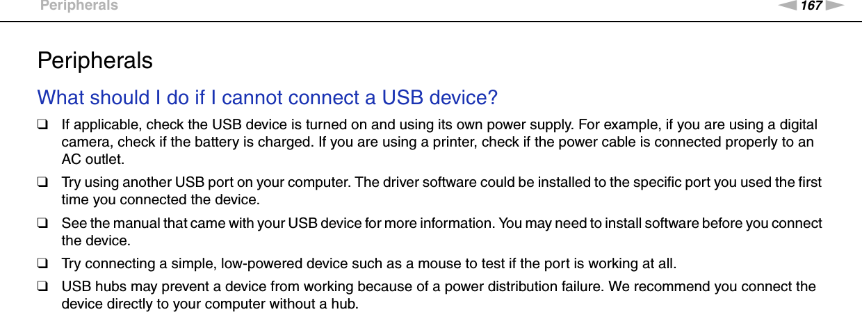 167nNTroubleshooting &gt;PeripheralsPeripheralsWhat should I do if I cannot connect a USB device?❑If applicable, check the USB device is turned on and using its own power supply. For example, if you are using a digital camera, check if the battery is charged. If you are using a printer, check if the power cable is connected properly to an AC outlet.❑Try using another USB port on your computer. The driver software could be installed to the specific port you used the first time you connected the device.❑See the manual that came with your USB device for more information. You may need to install software before you connect the device.❑Try connecting a simple, low-powered device such as a mouse to test if the port is working at all.❑USB hubs may prevent a device from working because of a power distribution failure. We recommend you connect the device directly to your computer without a hub.  