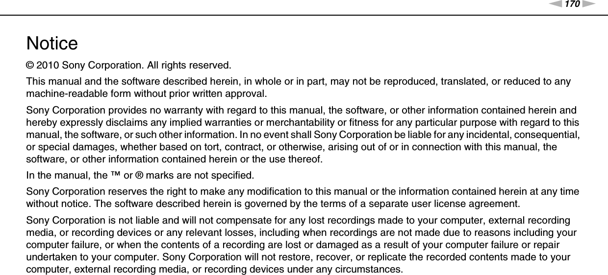 170nNNotice &gt;Notice© 2010 Sony Corporation. All rights reserved.This manual and the software described herein, in whole or in part, may not be reproduced, translated, or reduced to any machine-readable form without prior written approval.Sony Corporation provides no warranty with regard to this manual, the software, or other information contained herein and hereby expressly disclaims any implied warranties or merchantability or fitness for any particular purpose with regard to this manual, the software, or such other information. In no event shall Sony Corporation be liable for any incidental, consequential, or special damages, whether based on tort, contract, or otherwise, arising out of or in connection with this manual, the software, or other information contained herein or the use thereof.In the manual, the ™ or ® marks are not specified.Sony Corporation reserves the right to make any modification to this manual or the information contained herein at any time without notice. The software described herein is governed by the terms of a separate user license agreement.Sony Corporation is not liable and will not compensate for any lost recordings made to your computer, external recording media, or recording devices or any relevant losses, including when recordings are not made due to reasons including your computer failure, or when the contents of a recording are lost or damaged as a result of your computer failure or repair undertaken to your computer. Sony Corporation will not restore, recover, or replicate the recorded contents made to your computer, external recording media, or recording devices under any circumstances.