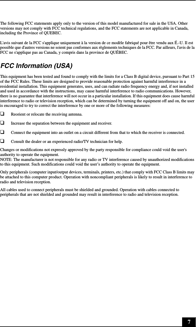 7The following FCC statements apply only to the version of this model manufactured for sale in the USA. Other versions may not comply with FCC technical regulations, and the FCC statements are not applicable in Canada, including the Province of QUEBEC.L&apos;avis suivant de la FCC s&apos;applique uniquement à la version de ce modèle fabriqué pour être vendu aux É.-U. Il est possible que d&apos;autres versions ne soient pas conformes aux règlements techniques de la FCC. Par ailleurs, l&apos;avis de la FCC ne s&apos;applique pas au Canada, y compris dans la province de QUÉBEC.FCC Information (USA)This equipment has been tested and found to comply with the limits for a Class B digital device, pursuant to Part 15 of the FCC Rules. These limits are designed to provide reasonable protection against harmful interference in a residential installation. This equipment generates, uses, and can radiate radio frequency energy and, if not installed and used in accordance with the instructions, may cause harmful interference to radio communications. However, there is no guarantee that interference will not occur in a particular installation. If this equipment does cause harmful interference to radio or television reception, which can be determined by turning the equipment off and on, the user is encouraged to try to correct the interference by one or more of the following measures:❑Reorient or relocate the receiving antenna.❑Increase the separation between the equipment and receiver.❑Connect the equipment into an outlet on a circuit different from that to which the receiver is connected.❑Consult the dealer or an experienced radio/TV technician for help.Changes or modifications not expressly approved by the party responsible for compliance could void the user&apos;s authority to operate the equipment. NOTE: The manufacturer is not responsible for any radio or TV interference caused by unauthorized modifications to this equipment. Such modifications could void the user’s authority to operate the equipment.Only peripherals (computer input/output devices, terminals, printers, etc.) that comply with FCC Class B limits may be attached to this computer product. Operation with noncompliant peripherals is likely to result in interference to radio and television reception.All cables used to connect peripherals must be shielded and grounded. Operation with cables connected to peripherals that are not shielded and grounded may result in interference to radio and television reception.