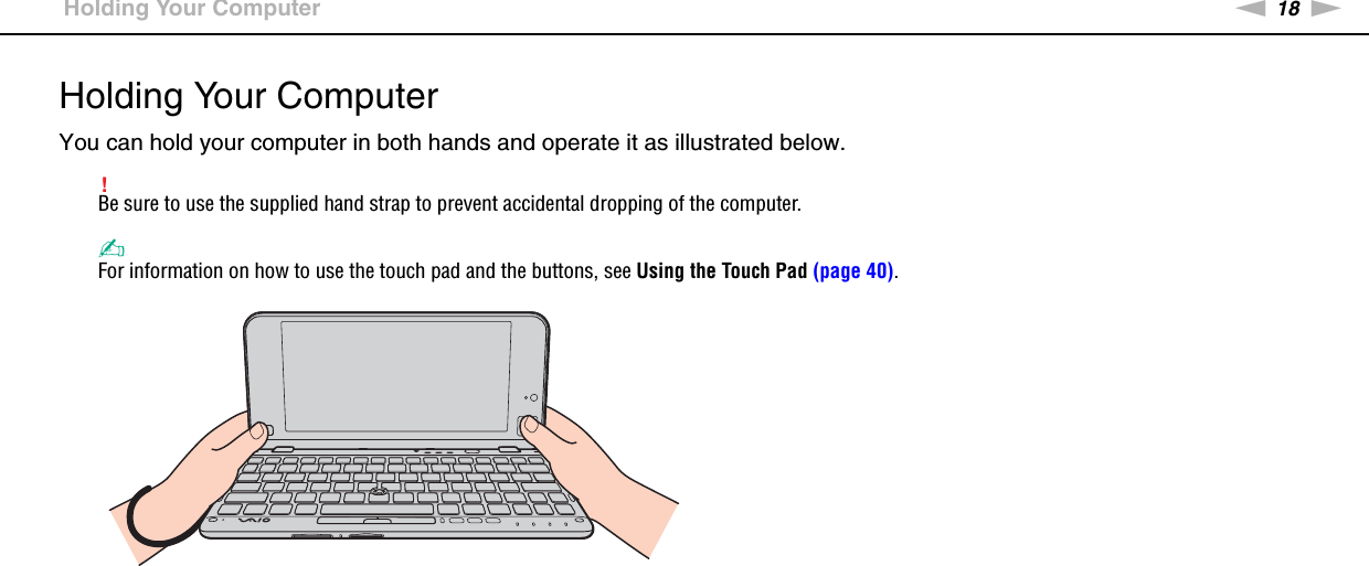 18nNGetting Started &gt;Holding Your ComputerHolding Your ComputerYou can hold your computer in both hands and operate it as illustrated below.!Be sure to use the supplied hand strap to prevent accidental dropping of the computer.✍For information on how to use the touch pad and the buttons, see Using the Touch Pad (page 40).