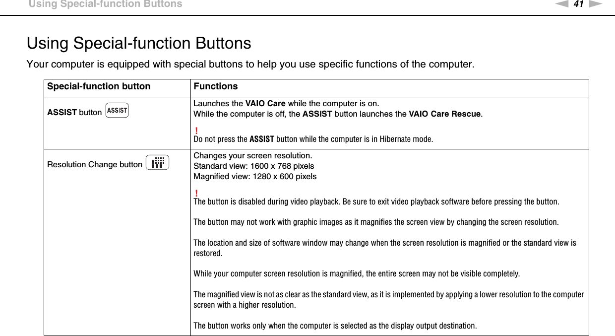 41nNUsing Your VAIO Computer &gt;Using Special-function ButtonsUsing Special-function ButtonsYour computer is equipped with special buttons to help you use specific functions of the computer.Special-function button FunctionsASSIST button Launches the VAIO Care while the computer is on.While the computer is off, the ASSIST button launches the VAIO Care Rescue.!Do not press the ASSIST button while the computer is in Hibernate mode.Resolution Change button Changes your screen resolution.Standard view: 1600 x 768 pixelsMagnified view: 1280 x 600 pixels!The button is disabled during video playback. Be sure to exit video playback software before pressing the button.The button may not work with graphic images as it magnifies the screen view by changing the screen resolution.The location and size of software window may change when the screen resolution is magnified or the standard view is restored.While your computer screen resolution is magnified, the entire screen may not be visible completely.The magnified view is not as clear as the standard view, as it is implemented by applying a lower resolution to the computer screen with a higher resolution.The button works only when the computer is selected as the display output destination.