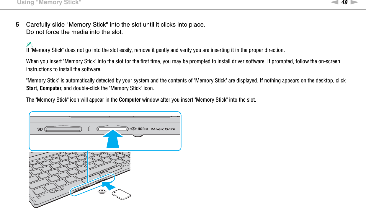 48nNUsing Your VAIO Computer &gt;Using &quot;Memory Stick&quot;5Carefully slide &quot;Memory Stick&quot; into the slot until it clicks into place.Do not force the media into the slot.✍If &quot;Memory Stick&quot; does not go into the slot easily, remove it gently and verify you are inserting it in the proper direction.When you insert &quot;Memory Stick&quot; into the slot for the first time, you may be prompted to install driver software. If prompted, follow the on-screen instructions to install the software.&quot;Memory Stick&quot; is automatically detected by your system and the contents of &quot;Memory Stick&quot; are displayed. If nothing appears on the desktop, click Start, Computer, and double-click the &quot;Memory Stick&quot; icon.The &quot;Memory Stick&quot; icon will appear in the Computer window after you insert &quot;Memory Stick&quot; into the slot.