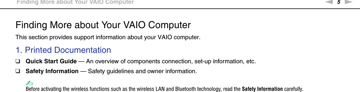 5nNBefore Use &gt;Finding More about Your VAIO ComputerFinding More about Your VAIO ComputerThis section provides support information about your VAIO computer.1. Printed Documentation❑Quick Start Guide — An overview of components connection, set-up information, etc.❑Safety Information — Safety guidelines and owner information.✍Before activating the wireless functions such as the wireless LAN and Bluetooth technology, read the Safety Information carefully.