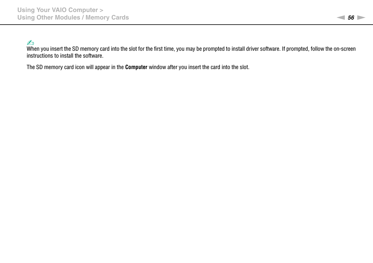 56nNUsing Your VAIO Computer &gt;Using Other Modules / Memory Cards✍When you insert the SD memory card into the slot for the first time, you may be prompted to install driver software. If prompted, follow the on-screen instructions to install the software.The SD memory card icon will appear in the Computer window after you insert the card into the slot.