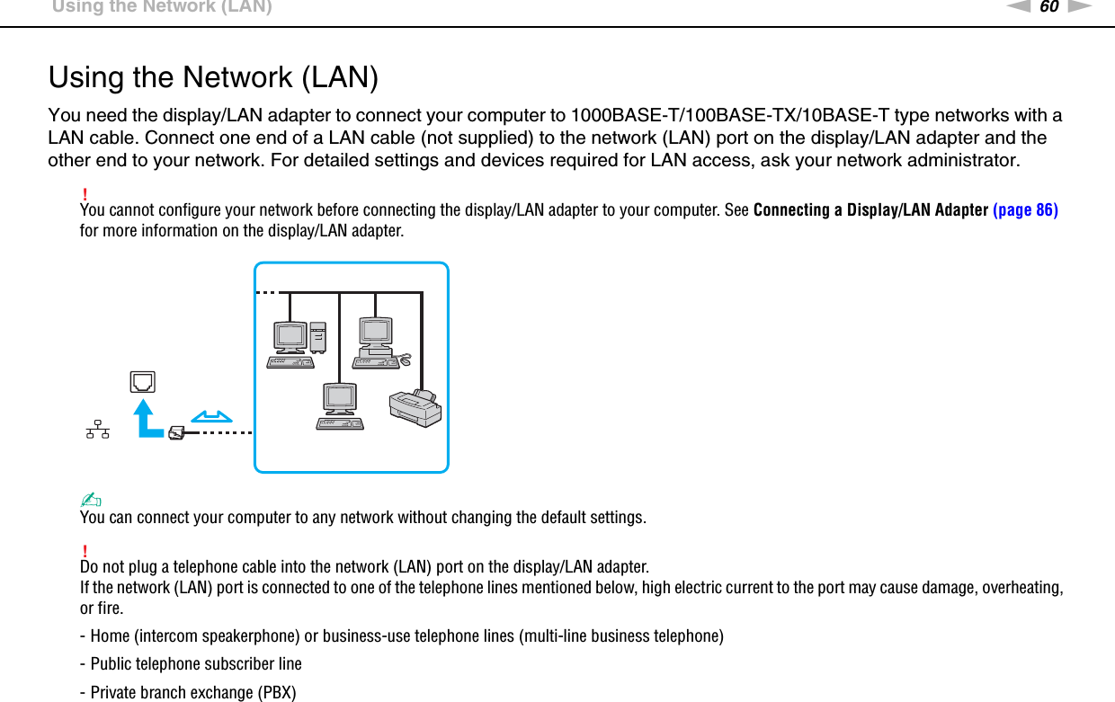 60nNUsing Your VAIO Computer &gt;Using the Network (LAN)Using the Network (LAN)You need the display/LAN adapter to connect your computer to 1000BASE-T/100BASE-TX/10BASE-T type networks with a LAN cable. Connect one end of a LAN cable (not supplied) to the network (LAN) port on the display/LAN adapter and the other end to your network. For detailed settings and devices required for LAN access, ask your network administrator.!You cannot configure your network before connecting the display/LAN adapter to your computer. See Connecting a Display/LAN Adapter (page 86) for more information on the display/LAN adapter.✍You can connect your computer to any network without changing the default settings.!Do not plug a telephone cable into the network (LAN) port on the display/LAN adapter.If the network (LAN) port is connected to one of the telephone lines mentioned below, high electric current to the port may cause damage, overheating, or fire.- Home (intercom speakerphone) or business-use telephone lines (multi-line business telephone)- Public telephone subscriber line- Private branch exchange (PBX)