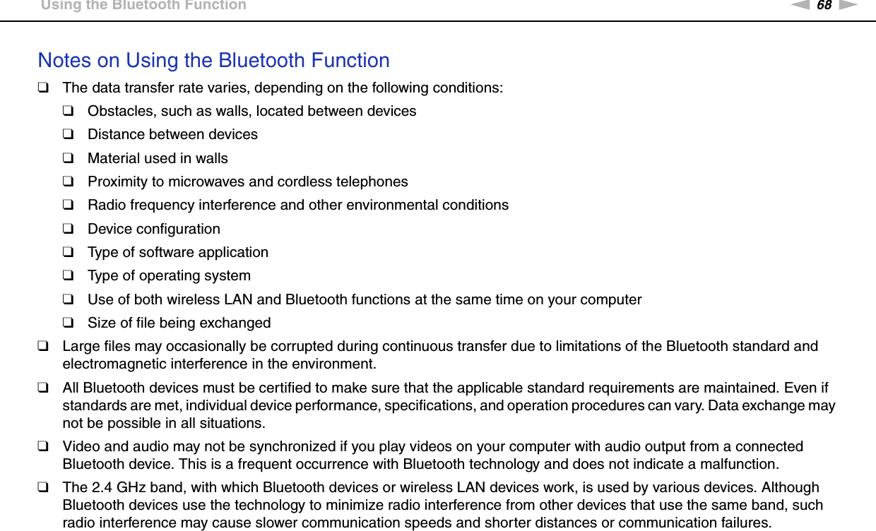 68nNUsing Your VAIO Computer &gt;Using the Bluetooth FunctionNotes on Using the Bluetooth Function❑The data transfer rate varies, depending on the following conditions:❑Obstacles, such as walls, located between devices❑Distance between devices❑Material used in walls❑Proximity to microwaves and cordless telephones❑Radio frequency interference and other environmental conditions❑Device configuration❑Type of software application❑Type of operating system❑Use of both wireless LAN and Bluetooth functions at the same time on your computer❑Size of file being exchanged❑Large files may occasionally be corrupted during continuous transfer due to limitations of the Bluetooth standard and electromagnetic interference in the environment.❑All Bluetooth devices must be certified to make sure that the applicable standard requirements are maintained. Even if standards are met, individual device performance, specifications, and operation procedures can vary. Data exchange may not be possible in all situations.❑Video and audio may not be synchronized if you play videos on your computer with audio output from a connected Bluetooth device. This is a frequent occurrence with Bluetooth technology and does not indicate a malfunction.❑The 2.4 GHz band, with which Bluetooth devices or wireless LAN devices work, is used by various devices. Although Bluetooth devices use the technology to minimize radio interference from other devices that use the same band, such radio interference may cause slower communication speeds and shorter distances or communication failures.