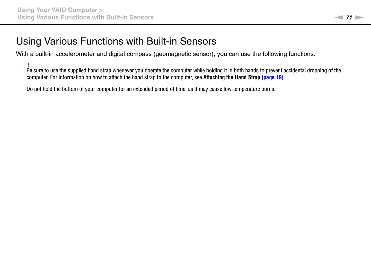 71nNUsing Your VAIO Computer &gt;Using Various Functions with Built-in SensorsUsing Various Functions with Built-in SensorsWith a built-in accelerometer and digital compass (geomagnetic sensor), you can use the following functions.!Be sure to use the supplied hand strap whenever you operate the computer while holding it in both hands to prevent accidental dropping of the computer. For information on how to attach the hand strap to the computer, see Attaching the Hand Strap (page 19).Do not hold the bottom of your computer for an extended period of time, as it may cause low-temperature burns.