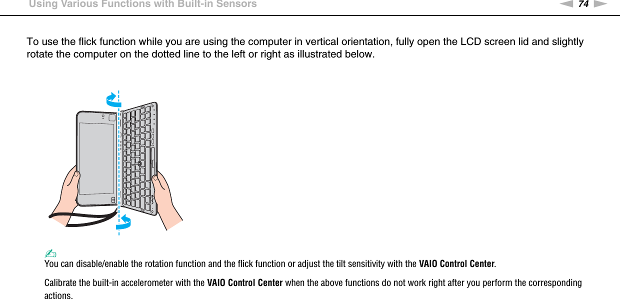 74nNUsing Your VAIO Computer &gt;Using Various Functions with Built-in SensorsTo use the flick function while you are using the computer in vertical orientation, fully open the LCD screen lid and slightly rotate the computer on the dotted line to the left or right as illustrated below.✍You can disable/enable the rotation function and the flick function or adjust the tilt sensitivity with the VAIO Control Center.Calibrate the built-in accelerometer with the VAIO Control Center when the above functions do not work right after you perform the corresponding actions. 