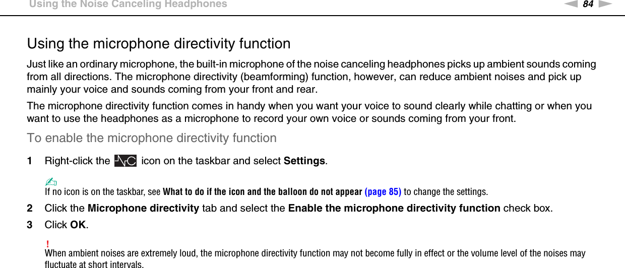 84nNUsing Peripheral Devices &gt;Using the Noise Canceling HeadphonesUsing the microphone directivity functionJust like an ordinary microphone, the built-in microphone of the noise canceling headphones picks up ambient sounds coming from all directions. The microphone directivity (beamforming) function, however, can reduce ambient noises and pick up mainly your voice and sounds coming from your front and rear.The microphone directivity function comes in handy when you want your voice to sound clearly while chatting or when you want to use the headphones as a microphone to record your own voice or sounds coming from your front.To enable the microphone directivity function1Right-click the   icon on the taskbar and select Settings.✍If no icon is on the taskbar, see What to do if the icon and the balloon do not appear (page 85) to change the settings.2Click the Microphone directivity tab and select the Enable the microphone directivity function check box.3Click OK.!When ambient noises are extremely loud, the microphone directivity function may not become fully in effect or the volume level of the noises may fluctuate at short intervals.