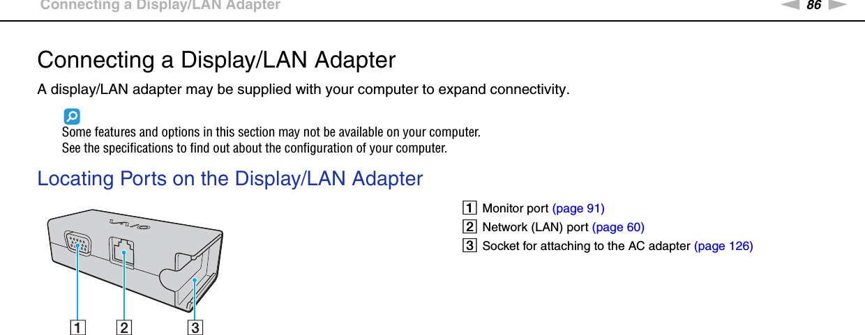 86nNUsing Peripheral Devices &gt;Connecting a Display/LAN AdapterConnecting a Display/LAN AdapterA display/LAN adapter may be supplied with your computer to expand connectivity.Some features and options in this section may not be available on your computer.See the specifications to find out about the configuration of your computer.Locating Ports on the Display/LAN Adapter AMonitor port (page 91)BNetwork (LAN) port (page 60)CSocket for attaching to the AC adapter (page 126)