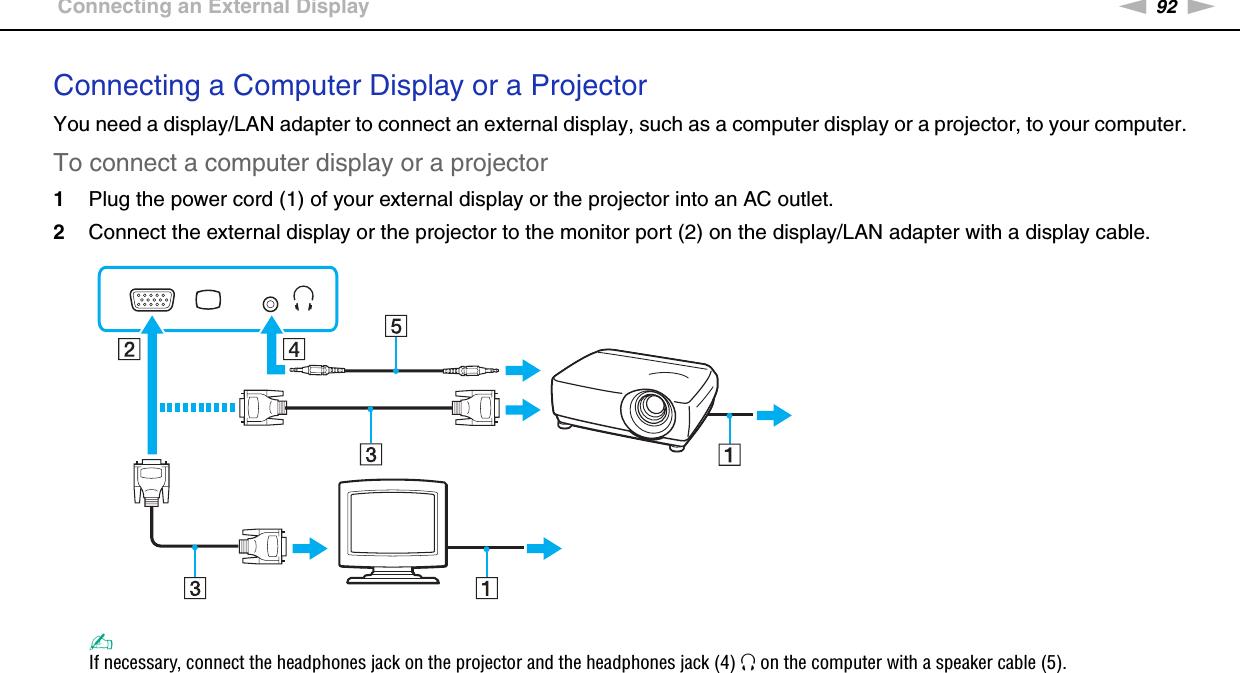 92nNUsing Peripheral Devices &gt;Connecting an External DisplayConnecting a Computer Display or a ProjectorYou need a display/LAN adapter to connect an external display, such as a computer display or a projector, to your computer.To connect a computer display or a projector1Plug the power cord (1) of your external display or the projector into an AC outlet.2Connect the external display or the projector to the monitor port (2) on the display/LAN adapter with a display cable.✍If necessary, connect the headphones jack on the projector and the headphones jack (4) i on the computer with a speaker cable (5).  