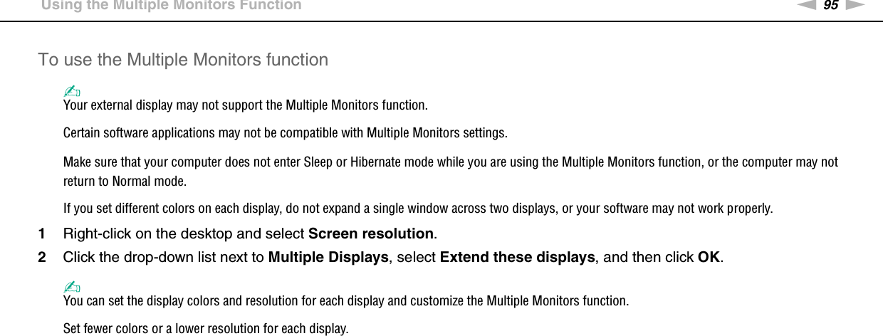 95nNUsing Peripheral Devices &gt;Using the Multiple Monitors FunctionTo use the Multiple Monitors function✍Your external display may not support the Multiple Monitors function.Certain software applications may not be compatible with Multiple Monitors settings.Make sure that your computer does not enter Sleep or Hibernate mode while you are using the Multiple Monitors function, or the computer may not return to Normal mode.If you set different colors on each display, do not expand a single window across two displays, or your software may not work properly.1Right-click on the desktop and select Screen resolution.2Click the drop-down list next to Multiple Displays, select Extend these displays, and then click OK.✍You can set the display colors and resolution for each display and customize the Multiple Monitors function.Set fewer colors or a lower resolution for each display. 