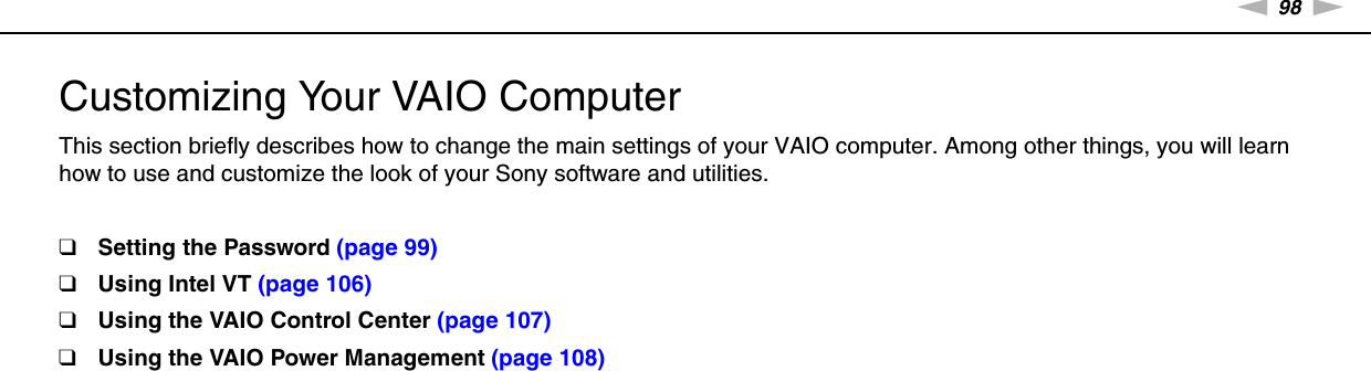 98nNCustomizing Your VAIO Computer &gt;Customizing Your VAIO ComputerThis section briefly describes how to change the main settings of your VAIO computer. Among other things, you will learn how to use and customize the look of your Sony software and utilities.❑Setting the Password (page 99)❑Using Intel VT (page 106)❑Using the VAIO Control Center (page 107)❑Using the VAIO Power Management (page 108)