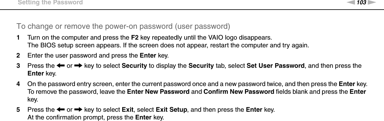 103nNCustomizing Your VAIO Computer &gt;Setting the PasswordTo change or remove the power-on password (user password)1Turn on the computer and press the F2 key repeatedly until the VAIO logo disappears.The BIOS setup screen appears. If the screen does not appear, restart the computer and try again.2Enter the user password and press the Enter key.3Press the &lt; or , key to select Security to display the Security tab, select Set User Password, and then press the Enter key.4On the password entry screen, enter the current password once and a new password twice, and then press the Enter key.To remove the password, leave the Enter New Password and Confirm New Password fields blank and press the Enter key.5Press the &lt; or , key to select Exit, select Exit Setup, and then press the Enter key.At the confirmation prompt, press the Enter key. 