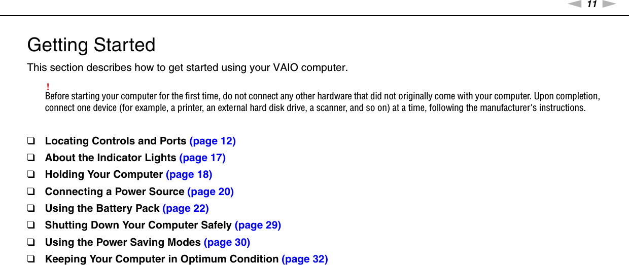 11nNGetting Started &gt;Getting StartedThis section describes how to get started using your VAIO computer.!Before starting your computer for the first time, do not connect any other hardware that did not originally come with your computer. Upon completion, connect one device (for example, a printer, an external hard disk drive, a scanner, and so on) at a time, following the manufacturer&apos;s instructions.❑Locating Controls and Ports (page 12)❑About the Indicator Lights (page 17)❑Holding Your Computer (page 18)❑Connecting a Power Source (page 20)❑Using the Battery Pack (page 22)❑Shutting Down Your Computer Safely (page 29)❑Using the Power Saving Modes (page 30)❑Keeping Your Computer in Optimum Condition (page 32)