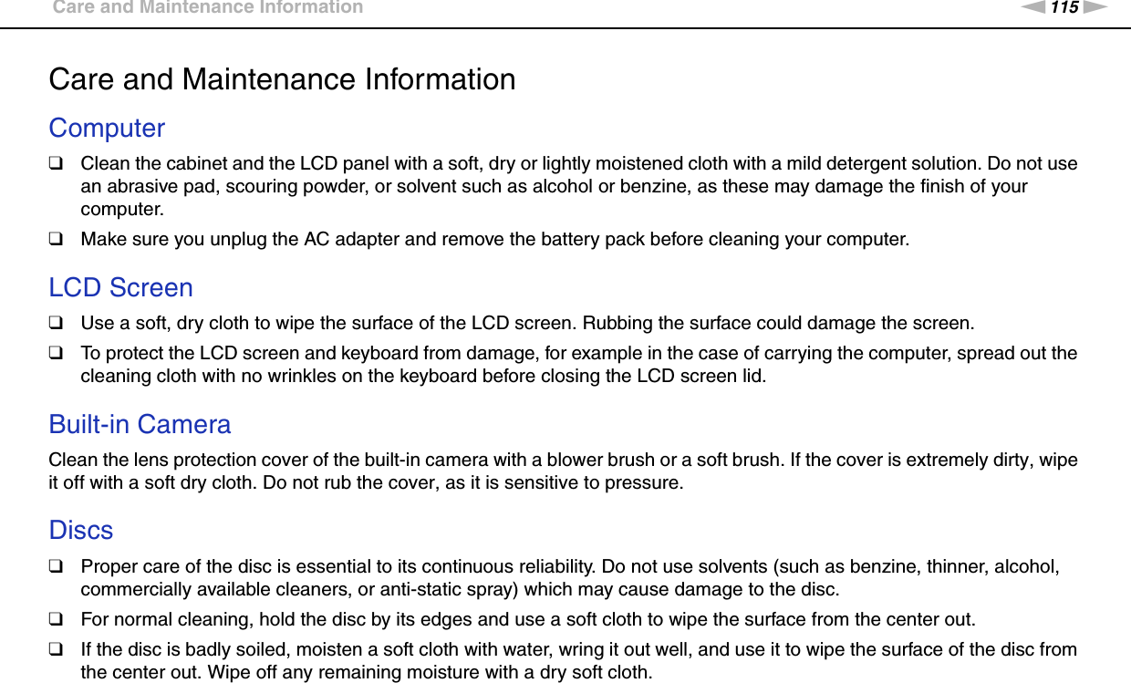 115nNPrecautions &gt;Care and Maintenance InformationCare and Maintenance InformationComputer❑Clean the cabinet and the LCD panel with a soft, dry or lightly moistened cloth with a mild detergent solution. Do not use an abrasive pad, scouring powder, or solvent such as alcohol or benzine, as these may damage the finish of your computer. ❑Make sure you unplug the AC adapter and remove the battery pack before cleaning your computer. LCD Screen❑Use a soft, dry cloth to wipe the surface of the LCD screen. Rubbing the surface could damage the screen.❑To protect the LCD screen and keyboard from damage, for example in the case of carrying the computer, spread out the cleaning cloth with no wrinkles on the keyboard before closing the LCD screen lid. Built-in CameraClean the lens protection cover of the built-in camera with a blower brush or a soft brush. If the cover is extremely dirty, wipe it off with a soft dry cloth. Do not rub the cover, as it is sensitive to pressure. Discs❑Proper care of the disc is essential to its continuous reliability. Do not use solvents (such as benzine, thinner, alcohol, commercially available cleaners, or anti-static spray) which may cause damage to the disc.❑For normal cleaning, hold the disc by its edges and use a soft cloth to wipe the surface from the center out.❑If the disc is badly soiled, moisten a soft cloth with water, wring it out well, and use it to wipe the surface of the disc from the center out. Wipe off any remaining moisture with a dry soft cloth.  