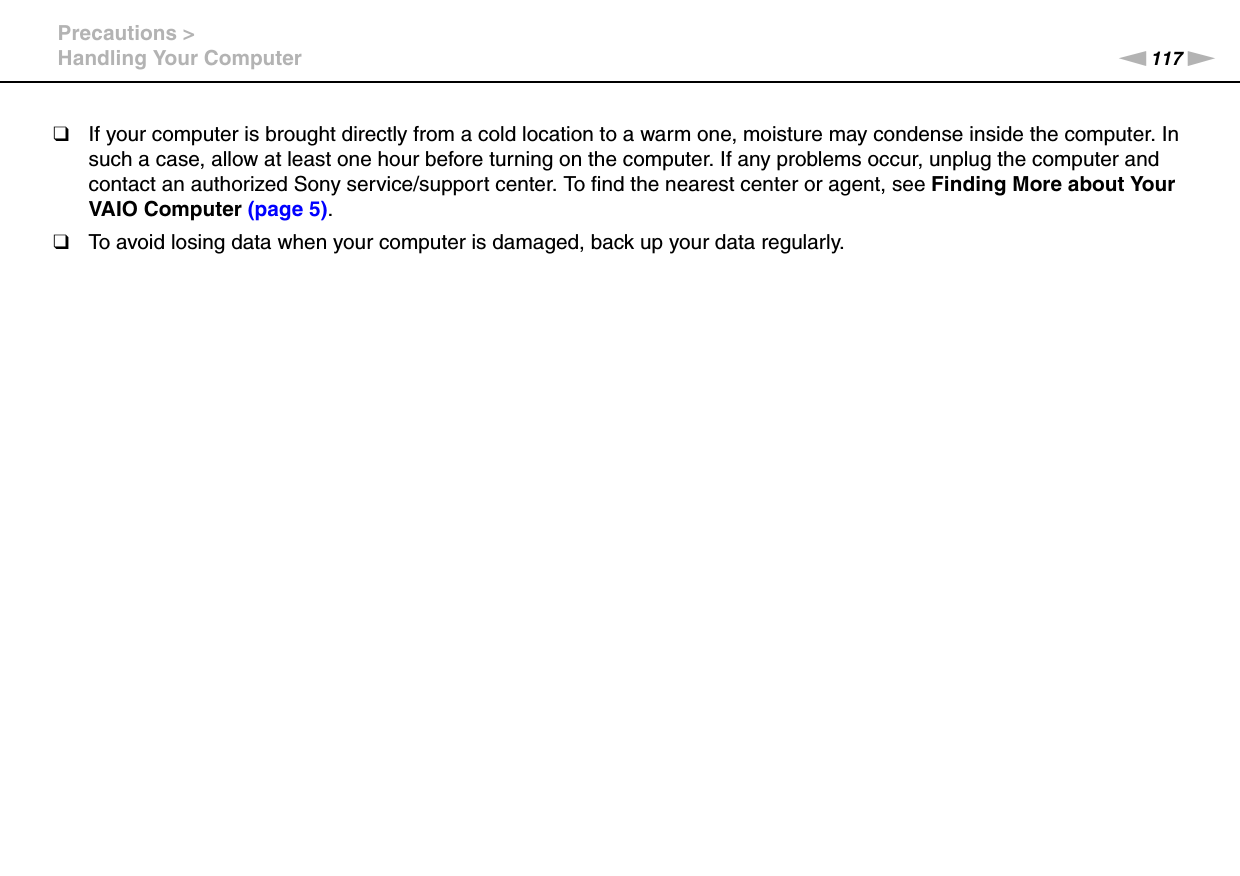 117nNPrecautions &gt;Handling Your Computer❑If your computer is brought directly from a cold location to a warm one, moisture may condense inside the computer. In such a case, allow at least one hour before turning on the computer. If any problems occur, unplug the computer and contact an authorized Sony service/support center. To find the nearest center or agent, see Finding More about Your VAIO Computer (page 5).❑To avoid losing data when your computer is damaged, back up your data regularly.
