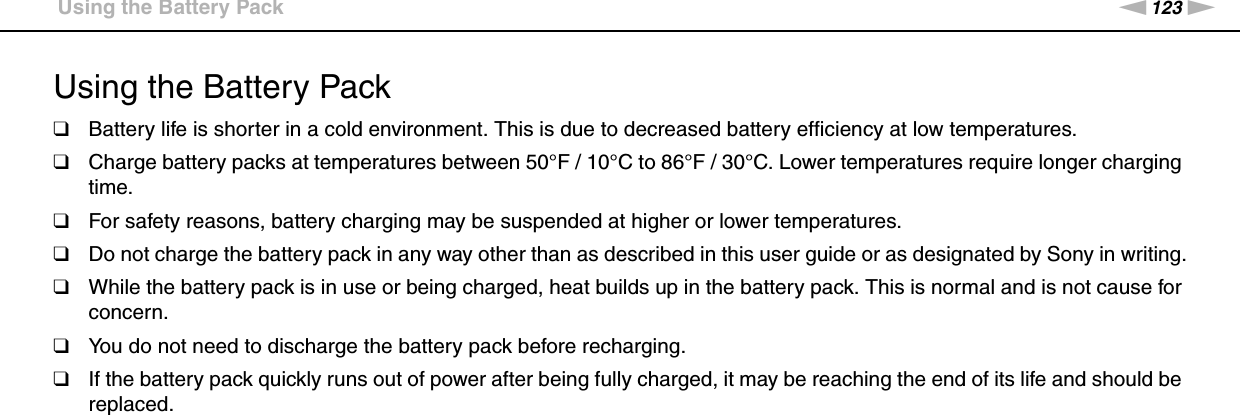 123nNPrecautions &gt;Using the Battery PackUsing the Battery Pack❑Battery life is shorter in a cold environment. This is due to decreased battery efficiency at low temperatures.❑Charge battery packs at temperatures between 50°F / 10°C to 86°F / 30°C. Lower temperatures require longer charging time.❑For safety reasons, battery charging may be suspended at higher or lower temperatures.❑Do not charge the battery pack in any way other than as described in this user guide or as designated by Sony in writing.❑While the battery pack is in use or being charged, heat builds up in the battery pack. This is normal and is not cause for concern.❑You do not need to discharge the battery pack before recharging.❑If the battery pack quickly runs out of power after being fully charged, it may be reaching the end of its life and should be replaced. 