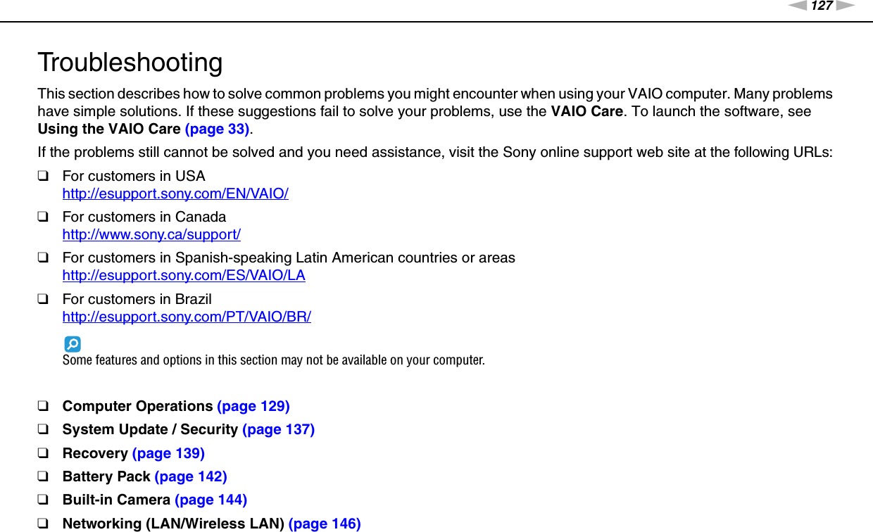 127nNTroubleshooting &gt;TroubleshootingThis section describes how to solve common problems you might encounter when using your VAIO computer. Many problems have simple solutions. If these suggestions fail to solve your problems, use the VAIO Care. To launch the software, see Using the VAIO Care (page 33).If the problems still cannot be solved and you need assistance, visit the Sony online support web site at the following URLs:❑For customers in USAhttp://esupport.sony.com/EN/VAIO/ ❑For customers in Canadahttp://www.sony.ca/support/ ❑For customers in Spanish-speaking Latin American countries or areashttp://esupport.sony.com/ES/VAIO/LA ❑For customers in Brazilhttp://esupport.sony.com/PT/VAIO/BR/ Some features and options in this section may not be available on your computer.❑Computer Operations (page 129)❑System Update / Security (page 137)❑Recovery (page 139)❑Battery Pack (page 142)❑Built-in Camera (page 144)❑Networking (LAN/Wireless LAN) (page 146)