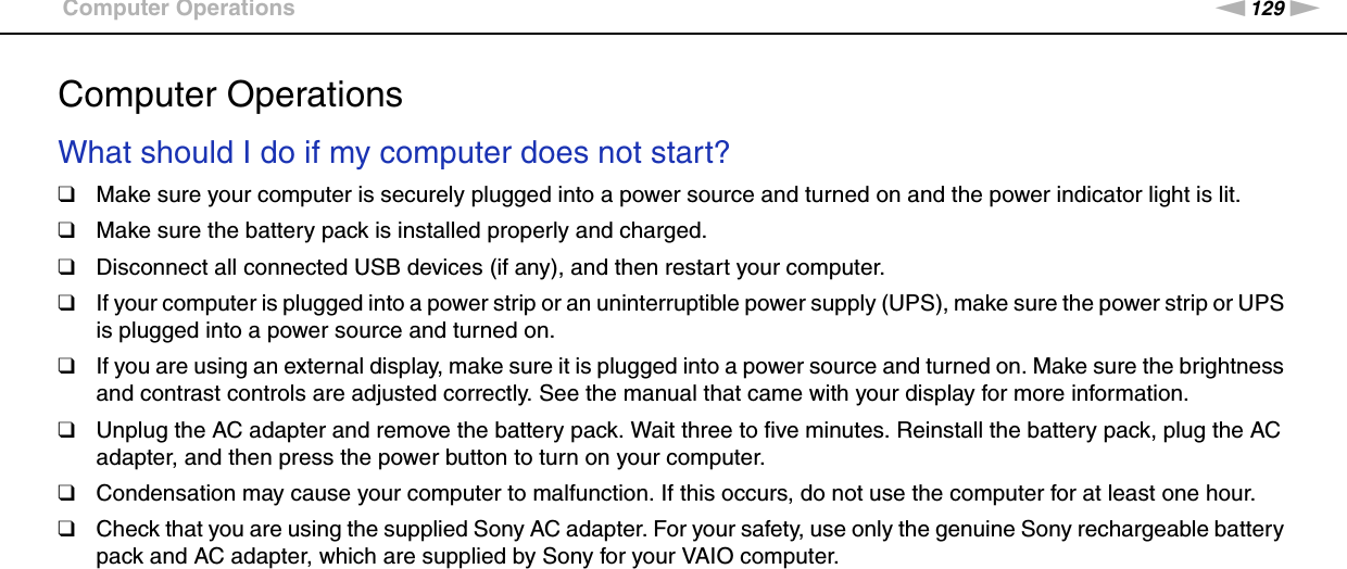 129nNTroubleshooting &gt;Computer OperationsComputer OperationsWhat should I do if my computer does not start?❑Make sure your computer is securely plugged into a power source and turned on and the power indicator light is lit.❑Make sure the battery pack is installed properly and charged.❑Disconnect all connected USB devices (if any), and then restart your computer.❑If your computer is plugged into a power strip or an uninterruptible power supply (UPS), make sure the power strip or UPS is plugged into a power source and turned on.❑If you are using an external display, make sure it is plugged into a power source and turned on. Make sure the brightness and contrast controls are adjusted correctly. See the manual that came with your display for more information.❑Unplug the AC adapter and remove the battery pack. Wait three to five minutes. Reinstall the battery pack, plug the AC adapter, and then press the power button to turn on your computer.❑Condensation may cause your computer to malfunction. If this occurs, do not use the computer for at least one hour.❑Check that you are using the supplied Sony AC adapter. For your safety, use only the genuine Sony rechargeable battery pack and AC adapter, which are supplied by Sony for your VAIO computer. 