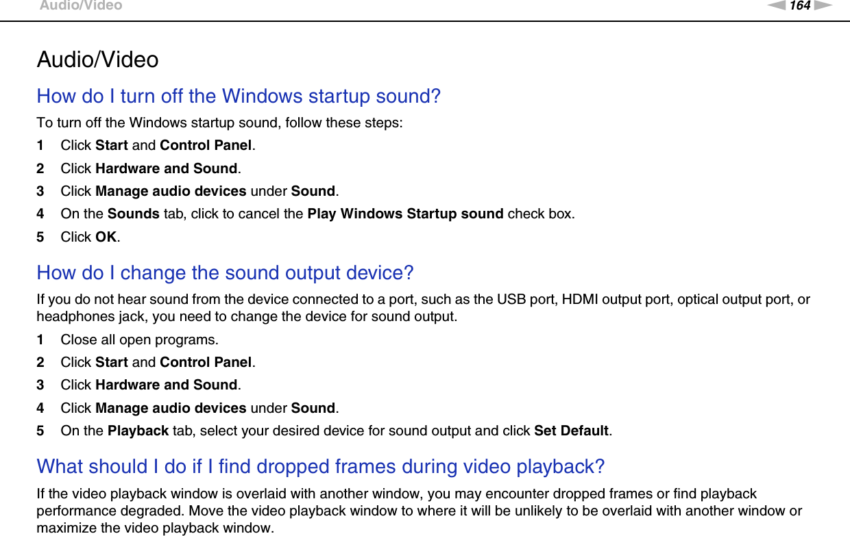 164nNTroubleshooting &gt;Audio/VideoAudio/VideoHow do I turn off the Windows startup sound?To turn off the Windows startup sound, follow these steps:1Click Start and Control Panel.2Click Hardware and Sound.3Click Manage audio devices under Sound.4On the Sounds tab, click to cancel the Play Windows Startup sound check box.5Click OK. How do I change the sound output device?If you do not hear sound from the device connected to a port, such as the USB port, HDMI output port, optical output port, or headphones jack, you need to change the device for sound output.1Close all open programs.2Click Start and Control Panel.3Click Hardware and Sound.4Click Manage audio devices under Sound.5On the Playback tab, select your desired device for sound output and click Set Default. What should I do if I find dropped frames during video playback?If the video playback window is overlaid with another window, you may encounter dropped frames or find playback performance degraded. Move the video playback window to where it will be unlikely to be overlaid with another window or maximize the video playback window.