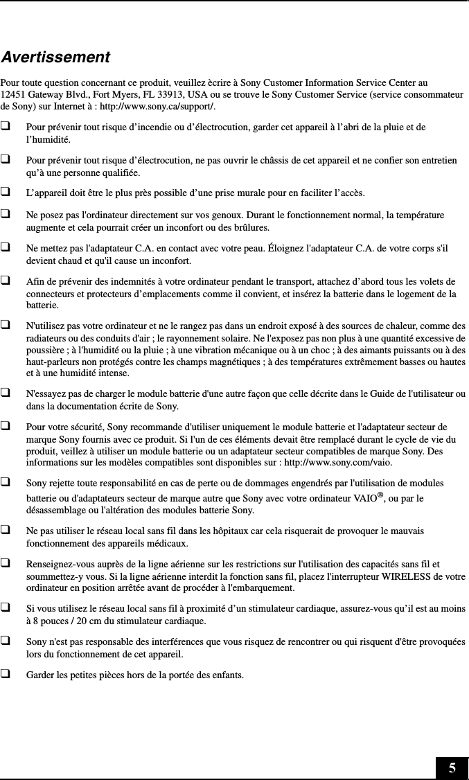 5AvertissementPour toute question concernant ce produit, veuillez ècrire à Sony Customer Information Service Center au 12451 Gateway Blvd., Fort Myers, FL 33913, USA ou se trouve le Sony Customer Service (service consommateur de Sony) sur Internet à : http://www.sony.ca/support/.❑Pour prévenir tout risque d’incendie ou d’électrocution, garder cet appareil à l’abri de la pluie et de l’humidité.❑Pour prévenir tout risque d’électrocution, ne pas ouvrir le châssis de cet appareil et ne confier son entretien qu’à une personne qualifiée.❑L’appareil doit être le plus près possible d’une prise murale pour en faciliter l’accès.❑Ne posez pas l&apos;ordinateur directement sur vos genoux. Durant le fonctionnement normal, la température augmente et cela pourrait créer un inconfort ou des brûlures.❑Ne mettez pas l&apos;adaptateur C.A. en contact avec votre peau. Éloignez l&apos;adaptateur C.A. de votre corps s&apos;il devient chaud et qu&apos;il cause un inconfort.❑Afin de prévenir des indemnités à votre ordinateur pendant le transport, attachez d’abord tous les volets de connecteurs et protecteurs d’emplacements comme il convient, et insérez la batterie dans le logement de la batterie.❑N&apos;utilisez pas votre ordinateur et ne le rangez pas dans un endroit exposé à des sources de chaleur, comme des radiateurs ou des conduits d&apos;air ; le rayonnement solaire. Ne l&apos;exposez pas non plus à une quantité excessive de poussière ; à l&apos;humidité ou la pluie ; à une vibration mécanique ou à un choc ; à des aimants puissants ou à des haut-parleurs non protégés contre les champs magnétiques ; à des températures extrêmement basses ou hautes et à une humidité intense.❑N&apos;essayez pas de charger le module batterie d&apos;une autre façon que celle décrite dans le Guide de l&apos;utilisateur ou dans la documentation écrite de Sony.❑Pour votre sécurité, Sony recommande d&apos;utiliser uniquement le module batterie et l&apos;adaptateur secteur de marque Sony fournis avec ce produit. Si l&apos;un de ces éléments devait être remplacé durant le cycle de vie du produit, veillez à utiliser un module batterie ou un adaptateur secteur compatibles de marque Sony. Des informations sur les modèles compatibles sont disponibles sur : http://www.sony.com/vaio.❑Sony rejette toute responsabilité en cas de perte ou de dommages engendrés par l&apos;utilisation de modules batterie ou d&apos;adaptateurs secteur de marque autre que Sony avec votre ordinateur VAIO®, ou par le désassemblage ou l&apos;altération des modules batterie Sony.❑Ne pas utiliser le réseau local sans fil dans les hôpitaux car cela risquerait de provoquer le mauvais fonctionnement des appareils médicaux.❑Renseignez-vous auprès de la ligne aérienne sur les restrictions sur l&apos;utilisation des capacités sans fil et soummettez-y vous. Si la ligne aérienne interdit la fonction sans fil, placez l&apos;interrupteur WIRELESS de votre ordinateur en position arrêtée avant de procéder à l&apos;embarquement.❑Si vous utilisez le réseau local sans fil à proximité d’un stimulateur cardiaque, assurez-vous qu’il est au moins à 8 pouces / 20 cm du stimulateur cardiaque.❑Sony n&apos;est pas responsable des interférences que vous risquez de rencontrer ou qui risquent d&apos;être provoquées lors du fonctionnement de cet appareil.❑Garder les petites pièces hors de la portée des enfants.