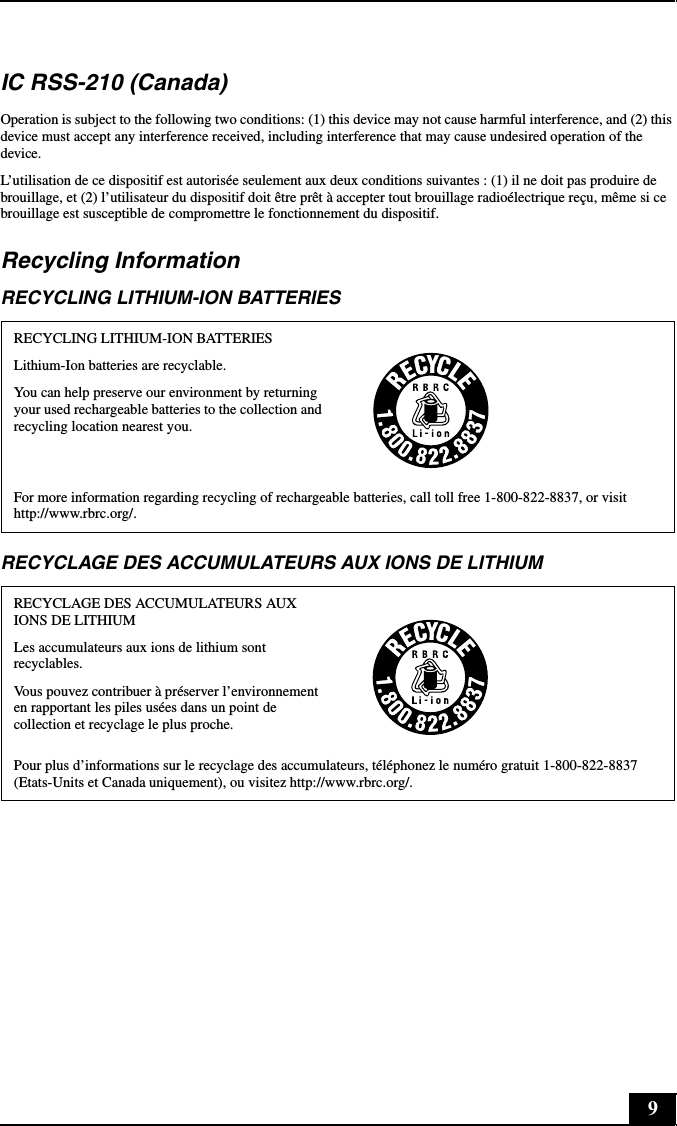 9IC RSS-210 (Canada)Operation is subject to the following two conditions: (1) this device may not cause harmful interference, and (2) this device must accept any interference received, including interference that may cause undesired operation of the device.L’utilisation de ce dispositif est autorisée seulement aux deux conditions suivantes : (1) il ne doit pas produire de brouillage, et (2) l’utilisateur du dispositif doit être prêt à accepter tout brouillage radioélectrique reçu, même si ce brouillage est susceptible de compromettre le fonctionnement du dispositif.Recycling InformationRECYCLING LITHIUM-ION BATTERIESRECYCLAGE DES ACCUMULATEURS AUX IONS DE LITHIUMRECYCLING LITHIUM-ION BATTERIESLithium-Ion batteries are recyclable.You can help preserve our environment by returning your used rechargeable batteries to the collection and recycling location nearest you.For more information regarding recycling of rechargeable batteries, call toll free 1-800-822-8837, or visit http://www.rbrc.org/.RECYCLAGE DES ACCUMULATEURS AUX IONS DE LITHIUMLes accumulateurs aux ions de lithium sont recyclables.Vous pouvez contribuer à préserver l’environnement en rapportant les piles usées dans un point de collection et recyclage le plus proche.Pour plus d’informations sur le recyclage des accumulateurs, téléphonez le numéro gratuit 1-800-822-8837 (Etats-Units et Canada uniquement), ou visitez http://www.rbrc.org/.