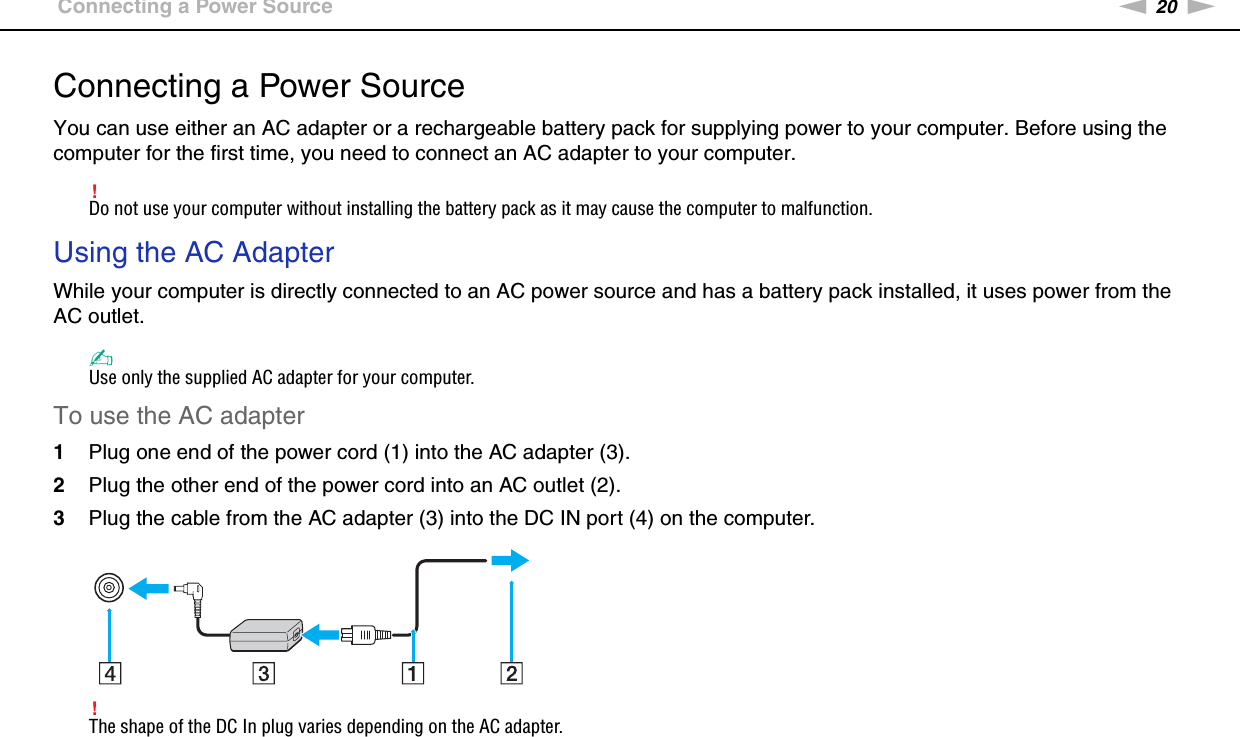 20nNGetting Started &gt;Connecting a Power SourceConnecting a Power SourceYou can use either an AC adapter or a rechargeable battery pack for supplying power to your computer. Before using the computer for the first time, you need to connect an AC adapter to your computer.!Do not use your computer without installing the battery pack as it may cause the computer to malfunction.Using the AC AdapterWhile your computer is directly connected to an AC power source and has a battery pack installed, it uses power from the AC outlet. ✍Use only the supplied AC adapter for your computer.To use the AC adapter1Plug one end of the power cord (1) into the AC adapter (3).2Plug the other end of the power cord into an AC outlet (2).3Plug the cable from the AC adapter (3) into the DC IN port (4) on the computer.!The shape of the DC In plug varies depending on the AC adapter.