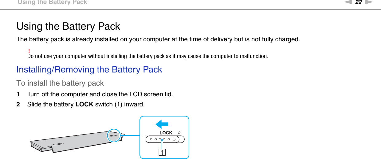 22nNGetting Started &gt;Using the Battery PackUsing the Battery PackThe battery pack is already installed on your computer at the time of delivery but is not fully charged.!Do not use your computer without installing the battery pack as it may cause the computer to malfunction.Installing/Removing the Battery PackTo install the battery pack1Turn off the computer and close the LCD screen lid.2Slide the battery LOCK switch (1) inward.