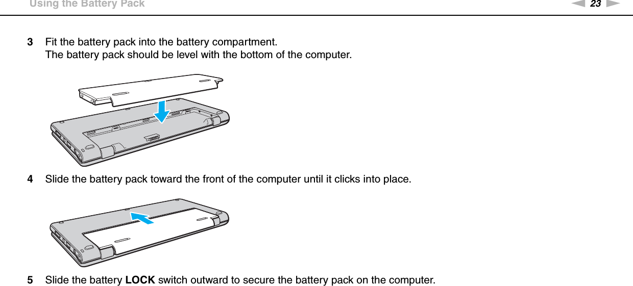 23nNGetting Started &gt;Using the Battery Pack3Fit the battery pack into the battery compartment.The battery pack should be level with the bottom of the computer.4Slide the battery pack toward the front of the computer until it clicks into place.5Slide the battery LOCK switch outward to secure the battery pack on the computer.