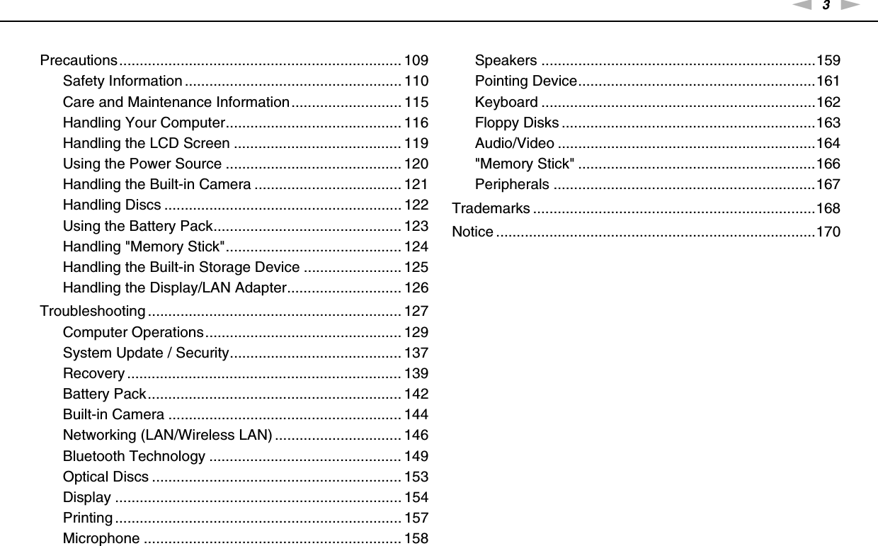 3nNPrecautions..................................................................... 109Safety Information ..................................................... 110Care and Maintenance Information........................... 115Handling Your Computer........................................... 116Handling the LCD Screen ......................................... 119Using the Power Source ........................................... 120Handling the Built-in Camera .................................... 121Handling Discs .......................................................... 122Using the Battery Pack.............................................. 123Handling &quot;Memory Stick&quot;........................................... 124Handling the Built-in Storage Device ........................ 125Handling the Display/LAN Adapter............................ 126Troubleshooting .............................................................. 127Computer Operations................................................ 129System Update / Security.......................................... 137Recovery ................................................................... 139Battery Pack.............................................................. 142Built-in Camera ......................................................... 144Networking (LAN/Wireless LAN) ............................... 146Bluetooth Technology ............................................... 149Optical Discs ............................................................. 153Display ...................................................................... 154Printing ...................................................................... 157Microphone ............................................................... 158Speakers ...................................................................159Pointing Device..........................................................161Keyboard ...................................................................162Floppy Disks ..............................................................163Audio/Video ...............................................................164&quot;Memory Stick&quot; ..........................................................166Peripherals ................................................................167Trademarks .....................................................................168Notice ..............................................................................170