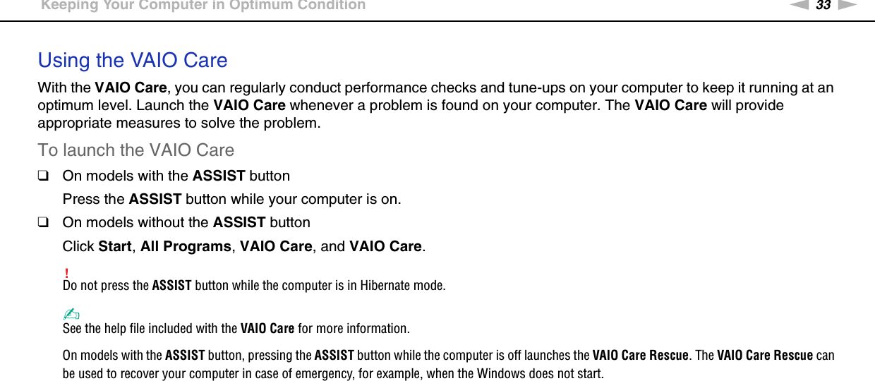 33nNGetting Started &gt;Keeping Your Computer in Optimum ConditionUsing the VAIO CareWith the VAIO Care, you can regularly conduct performance checks and tune-ups on your computer to keep it running at an optimum level. Launch the VAIO Care whenever a problem is found on your computer. The VAIO Care will provide appropriate measures to solve the problem.To launch the VAIO Care❑On models with the ASSIST buttonPress the ASSIST button while your computer is on.❑On models without the ASSIST buttonClick Start, All Programs, VAIO Care, and VAIO Care.!Do not press the ASSIST button while the computer is in Hibernate mode.✍See the help file included with the VAIO Care for more information.On models with the ASSIST button, pressing the ASSIST button while the computer is off launches the VAIO Care Rescue. The VAIO Care Rescue can be used to recover your computer in case of emergency, for example, when the Windows does not start.  