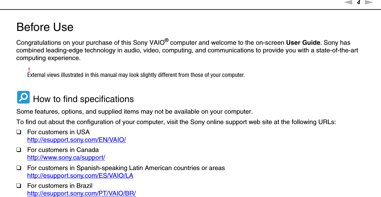 4nNBefore Use &gt;Before UseCongratulations on your purchase of this Sony VAIO® computer and welcome to the on-screen User Guide. Sony has combined leading-edge technology in audio, video, computing, and communications to provide you with a state-of-the-art computing experience.!External views illustrated in this manual may look slightly different from those of your computer. How to find specificationsSome features, options, and supplied items may not be available on your computer.To find out about the configuration of your computer, visit the Sony online support web site at the following URLs:❑For customers in USAhttp://esupport.sony.com/EN/VAIO/ ❑For customers in Canadahttp://www.sony.ca/support/ ❑For customers in Spanish-speaking Latin American countries or areashttp://esupport.sony.com/ES/VAIO/LA ❑For customers in Brazilhttp://esupport.sony.com/PT/VAIO/BR/ 