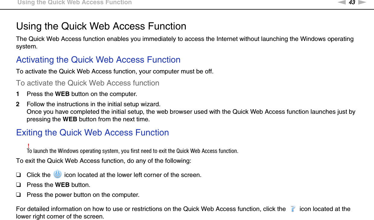 43nNUsing Your VAIO Computer &gt;Using the Quick Web Access FunctionUsing the Quick Web Access FunctionThe Quick Web Access function enables you immediately to access the Internet without launching the Windows operating system.Activating the Quick Web Access FunctionTo activate the Quick Web Access function, your computer must be off.To activate the Quick Web Access function1Press the WEB button on the computer.2Follow the instructions in the initial setup wizard.Once you have completed the initial setup, the web browser used with the Quick Web Access function launches just by pressing the WEB button from the next time.Exiting the Quick Web Access Function!To launch the Windows operating system, you first need to exit the Quick Web Access function.To exit the Quick Web Access function, do any of the following:❑Click the   icon located at the lower left corner of the screen.❑Press the WEB button.❑Press the power button on the computer.For detailed information on how to use or restrictions on the Quick Web Access function, click the   icon located at the lower right corner of the screen.