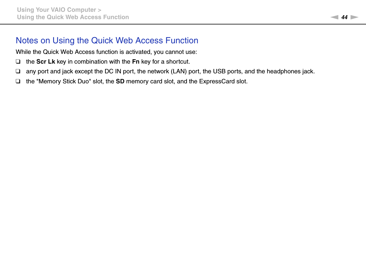 44nNUsing Your VAIO Computer &gt;Using the Quick Web Access FunctionNotes on Using the Quick Web Access FunctionWhile the Quick Web Access function is activated, you cannot use:❑the Scr Lk key in combination with the Fn key for a shortcut.❑any port and jack except the DC IN port, the network (LAN) port, the USB ports, and the headphones jack.❑the &quot;Memory Stick Duo&quot; slot, the SD memory card slot, and the ExpressCard slot. 