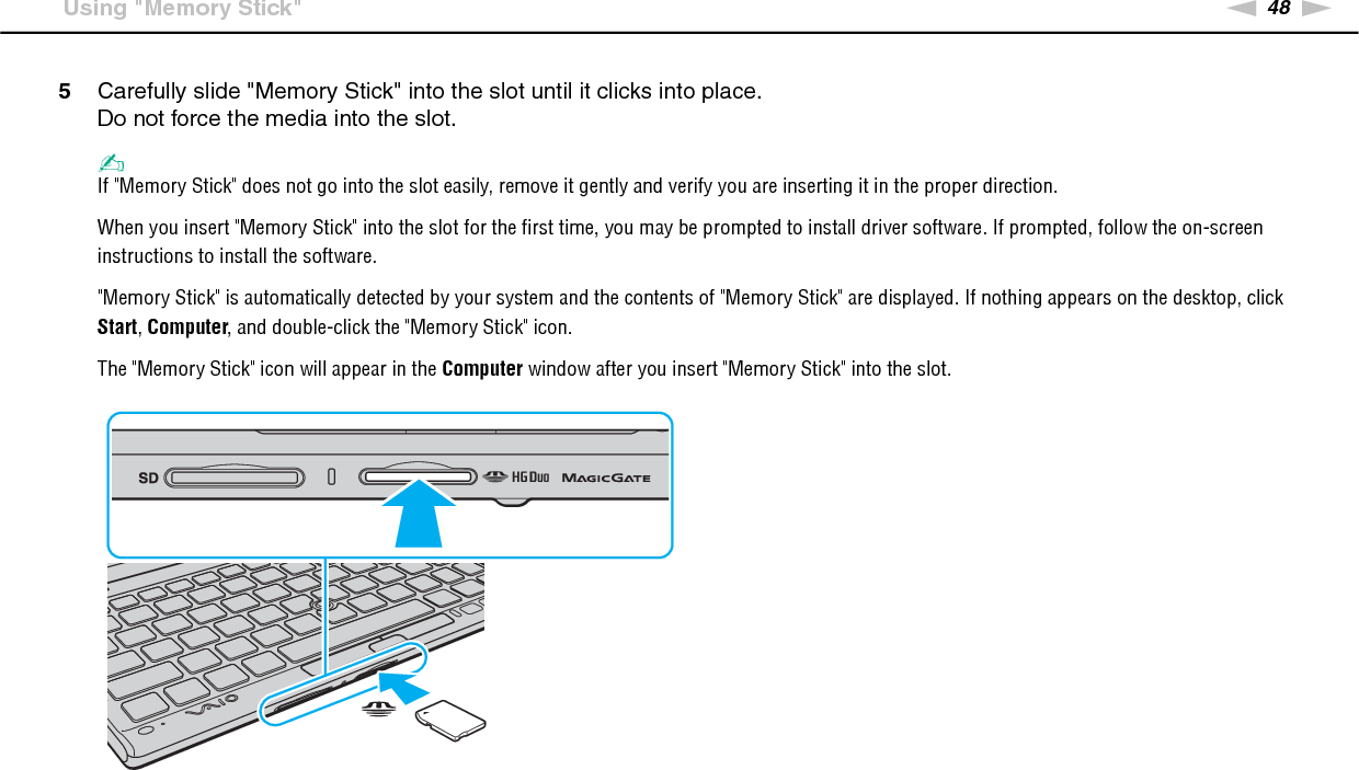 49nNUsing Your VAIO Computer &gt;Using &quot;Memory Stick&quot;!Before using &quot;Memory Stick Micro&quot; (&quot;M2&quot;), be sure to insert it into an &quot;M2&quot; Duo adaptor. If you insert the media directly into the &quot;Memory Stick Duo&quot; slot without the adaptor, you may not be able to remove it from the slot.