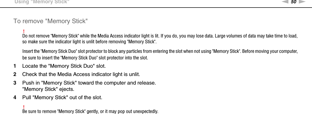 50nNUsing Your VAIO Computer &gt;Using &quot;Memory Stick&quot;To remove &quot;Memory Stick&quot;!Do not remove &quot;Memory Stick&quot; while the Media Access indicator light is lit. If you do, you may lose data. Large volumes of data may take time to load, so make sure the indicator light is unlit before removing &quot;Memory Stick&quot;.Insert the &quot;Memory Stick Duo&quot; slot protector to block any particles from entering the slot when not using &quot;Memory Stick&quot;. Before moving your computer, be sure to insert the &quot;Memory Stick Duo&quot; slot protector into the slot.1Locate the &quot;Memory Stick Duo&quot; slot.2Check that the Media Access indicator light is unlit.3Push in &quot;Memory Stick&quot; toward the computer and release.&quot;Memory Stick&quot; ejects.4Pull &quot;Memory Stick&quot; out of the slot.!Be sure to remove &quot;Memory Stick&quot; gently, or it may pop out unexpectedly. 