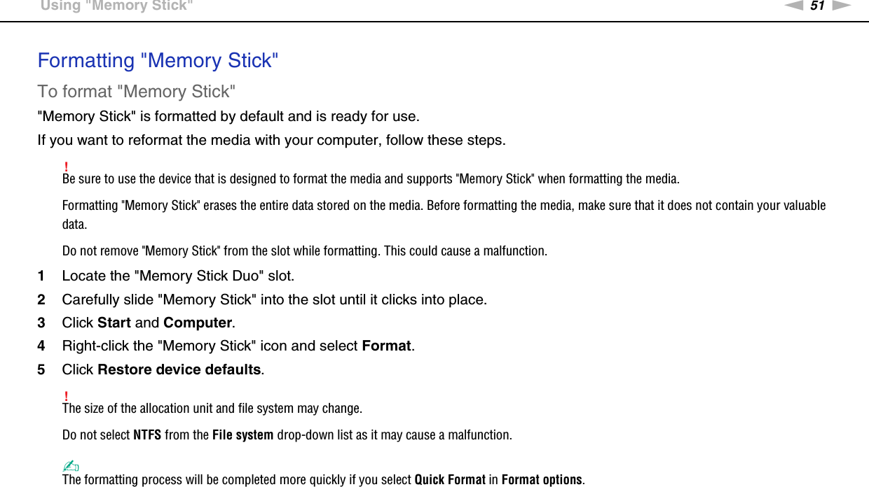 51nNUsing Your VAIO Computer &gt;Using &quot;Memory Stick&quot;Formatting &quot;Memory Stick&quot;To format &quot;Memory Stick&quot;&quot;Memory Stick&quot; is formatted by default and is ready for use.If you want to reformat the media with your computer, follow these steps.!Be sure to use the device that is designed to format the media and supports &quot;Memory Stick&quot; when formatting the media.Formatting &quot;Memory Stick&quot; erases the entire data stored on the media. Before formatting the media, make sure that it does not contain your valuable data.Do not remove &quot;Memory Stick&quot; from the slot while formatting. This could cause a malfunction.1Locate the &quot;Memory Stick Duo&quot; slot.2Carefully slide &quot;Memory Stick&quot; into the slot until it clicks into place.3Click Start and Computer.4Right-click the &quot;Memory Stick&quot; icon and select Format.5Click Restore device defaults.!The size of the allocation unit and file system may change.Do not select NTFS from the File system drop-down list as it may cause a malfunction.✍The formatting process will be completed more quickly if you select Quick Format in Format options.