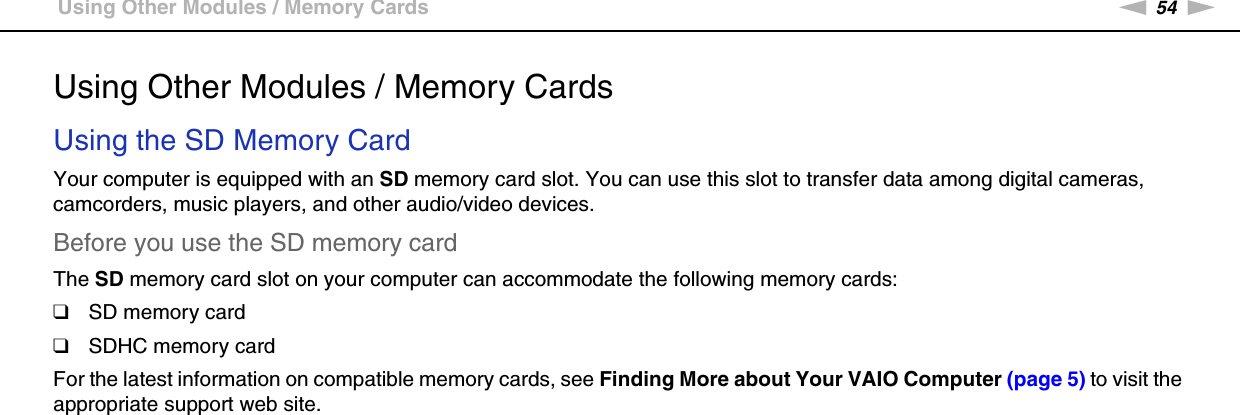 54nNUsing Your VAIO Computer &gt;Using Other Modules / Memory CardsUsing Other Modules / Memory CardsUsing the SD Memory CardYour computer is equipped with an SD memory card slot. You can use this slot to transfer data among digital cameras, camcorders, music players, and other audio/video devices.Before you use the SD memory cardThe SD memory card slot on your computer can accommodate the following memory cards:❑SD memory card❑SDHC memory cardFor the latest information on compatible memory cards, see Finding More about Your VAIO Computer (page 5) to visit the appropriate support web site.