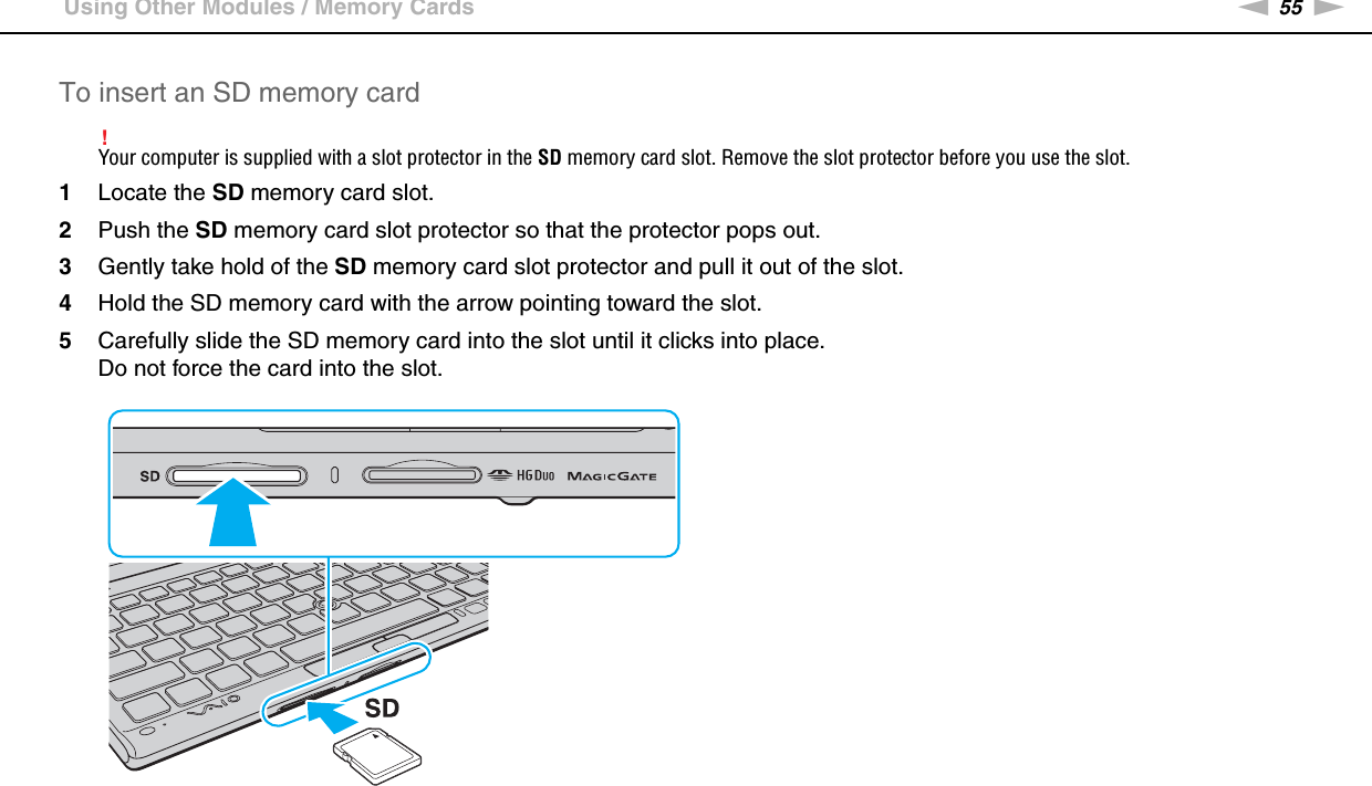 55nNUsing Your VAIO Computer &gt;Using Other Modules / Memory CardsTo insert an SD memory card!Your computer is supplied with a slot protector in the SD memory card slot. Remove the slot protector before you use the slot.1Locate the SD memory card slot.2Push the SD memory card slot protector so that the protector pops out.3Gently take hold of the SD memory card slot protector and pull it out of the slot.4Hold the SD memory card with the arrow pointing toward the slot.5Carefully slide the SD memory card into the slot until it clicks into place.Do not force the card into the slot.