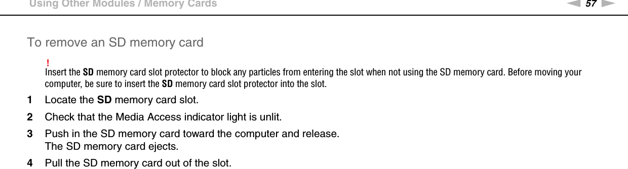57nNUsing Your VAIO Computer &gt;Using Other Modules / Memory CardsTo remove an SD memory card!Insert the SD memory card slot protector to block any particles from entering the slot when not using the SD memory card. Before moving your computer, be sure to insert the SD memory card slot protector into the slot.1Locate the SD memory card slot.2Check that the Media Access indicator light is unlit.3Push in the SD memory card toward the computer and release.The SD memory card ejects.4Pull the SD memory card out of the slot. 