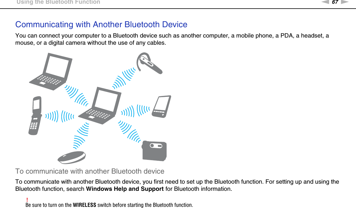 67nNUsing Your VAIO Computer &gt;Using the Bluetooth FunctionCommunicating with Another Bluetooth DeviceYou can connect your computer to a Bluetooth device such as another computer, a mobile phone, a PDA, a headset, a mouse, or a digital camera without the use of any cables.To communicate with another Bluetooth deviceTo communicate with another Bluetooth device, you first need to set up the Bluetooth function. For setting up and using the Bluetooth function, search Windows Help and Support for Bluetooth information.!Be sure to turn on the WIRELESS switch before starting the Bluetooth function. 